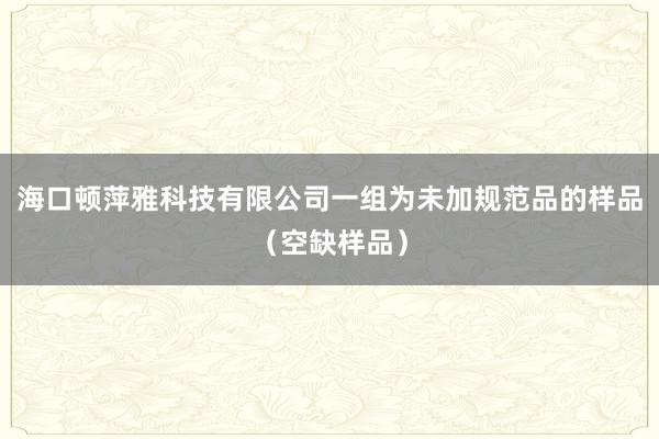海口顿萍雅科技有限公司一组为未加规范品的样品（空缺样品）